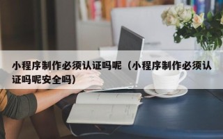顺德小程序制作必须认证吗呢（小程序制作必须认证吗呢安全吗）