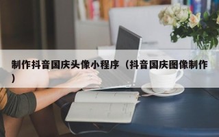 顺德制作抖音国庆头像小程序（抖音国庆图像制作）
