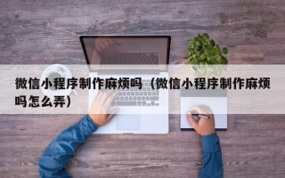 顺德微信小程序制作麻烦吗（微信小程序制作麻烦吗怎么弄）
