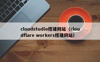 顺德cloudstudio搭建网站（cloudflare workers搭建网站）