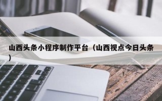 顺德山西头条小程序制作平台（山西视点今日头条）